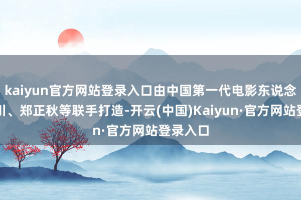 kaiyun官方网站登录入口由中国第一代电影东说念观念石川、郑正秋等联手打造-开云(中国)Kaiyun·官方网站登录入口