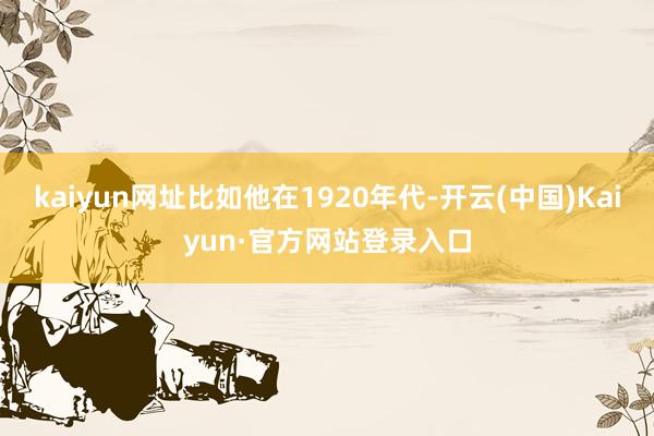 kaiyun网址比如他在1920年代-开云(中国)Kaiyun·官方网站登录入口