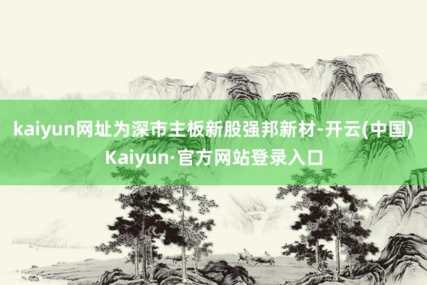 kaiyun网址为深市主板新股强邦新材-开云(中国)Kaiyun·官方网站登录入口