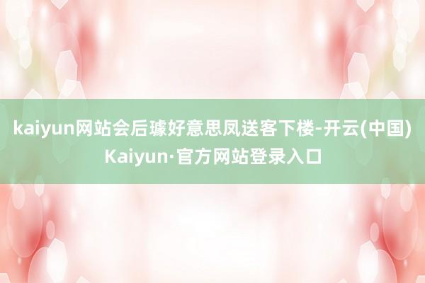 kaiyun网站会后璩好意思凤送客下楼-开云(中国)Kaiyun·官方网站登录入口