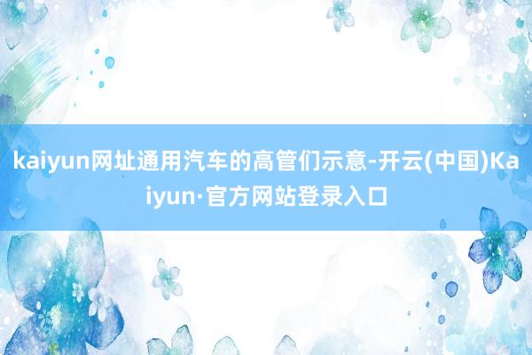 kaiyun网址通用汽车的高管们示意-开云(中国)Kaiyun·官方网站登录入口