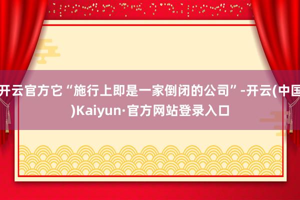 开云官方它“施行上即是一家倒闭的公司”-开云(中国)Kaiyun·官方网站登录入口