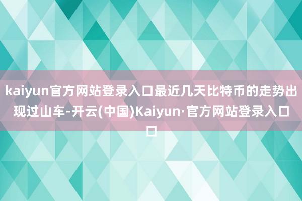 kaiyun官方网站登录入口最近几天比特币的走势出现过山车-开云(中国)Kaiyun·官方网站登录入口