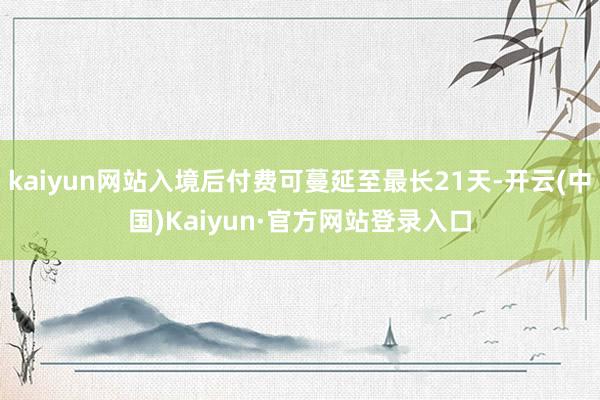 kaiyun网站入境后付费可蔓延至最长21天-开云(中国)Kaiyun·官方网站登录入口