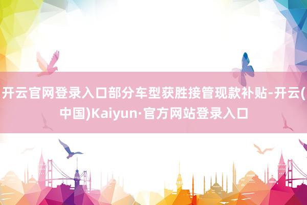开云官网登录入口部分车型获胜接管现款补贴-开云(中国)Kaiyun·官方网站登录入口