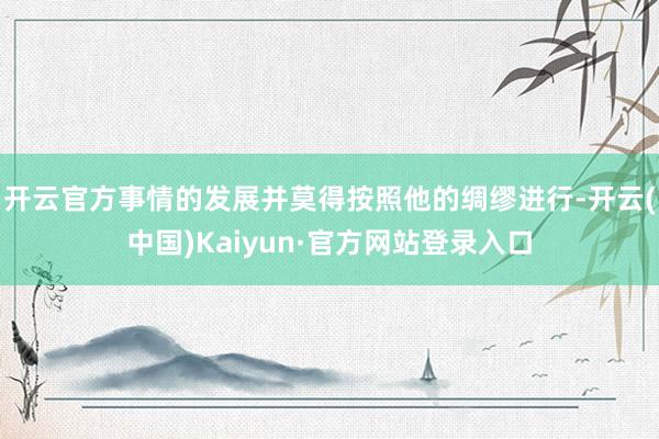 开云官方事情的发展并莫得按照他的绸缪进行-开云(中国)Kaiyun·官方网站登录入口