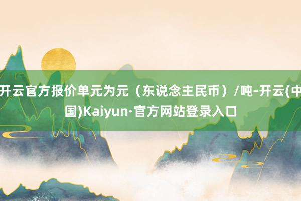 开云官方报价单元为元(东说念主民币)/吨-开云(中国)Kaiyun·官方网站登录入口