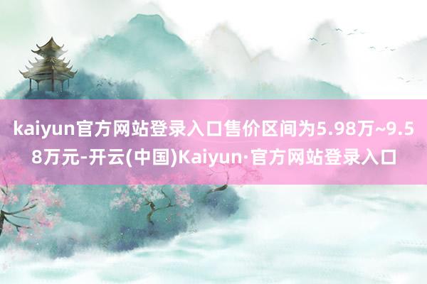 kaiyun官方网站登录入口售价区间为5.98万~9.58万元-开云(中国)Kaiyun·官方网站登录入口