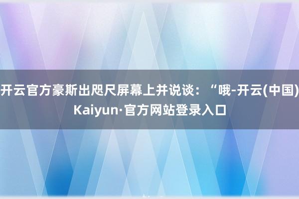 开云官方豪斯出咫尺屏幕上并说谈：“哦-开云(中国)Kaiyun·官方网站登录入口