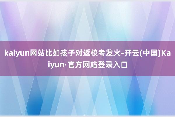 kaiyun网站比如孩子对返校考发火-开云(中国)Kaiyun·官方网站登录入口