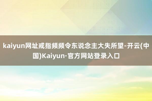 kaiyun网址戒指频频令东说念主大失所望-开云(中国)Kaiyun·官方网站登录入口