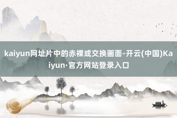 kaiyun网址片中的赤裸或交换画面-开云(中国)Kaiyun·官方网站登录入口