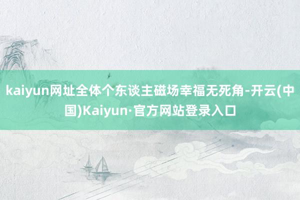 kaiyun网址全体个东谈主磁场幸福无死角-开云(中国)Kaiyun·官方网站登录入口