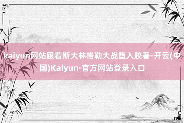 kaiyun网站跟着斯大林格勒大战堕入胶著-开云(中国)Kaiyun·官方网站登录入口