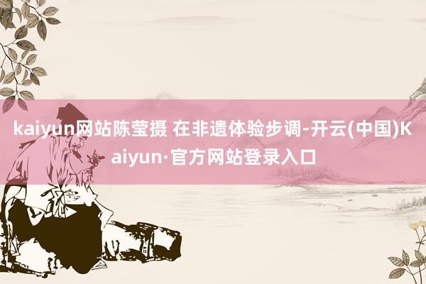 kaiyun网站陈莹摄 在非遗体验步调-开云(中国)Kaiyun·官方网站登录入口