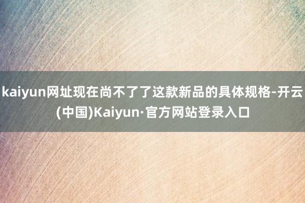 kaiyun网址现在尚不了了这款新品的具体规格-开云(中国)Kaiyun·官方网站登录入口