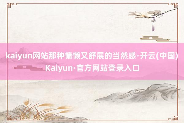 kaiyun网站那种慵懒又舒展的当然感-开云(中国)Kaiyun·官方网站登录入口