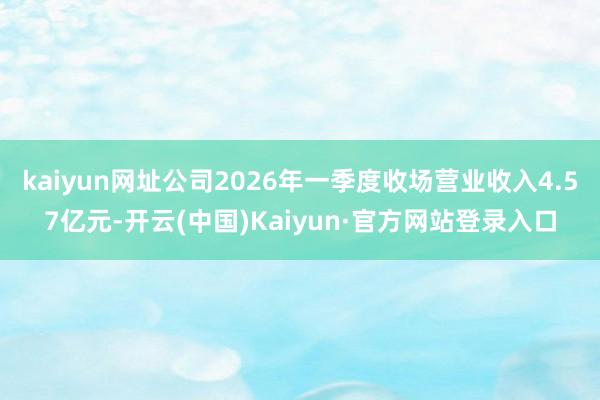 kaiyun网址公司2026年一季度收场营业收入4.57亿元-开云(中国)Kaiyun·官方网站登录入口