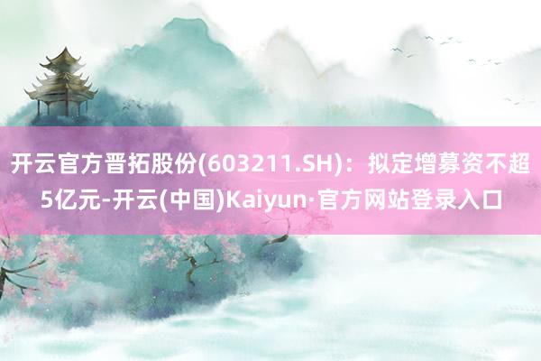 开云官方晋拓股份(603211.SH)：拟定增募资不超5亿元-开云(中国)Kaiyun·官方网站登录入口
