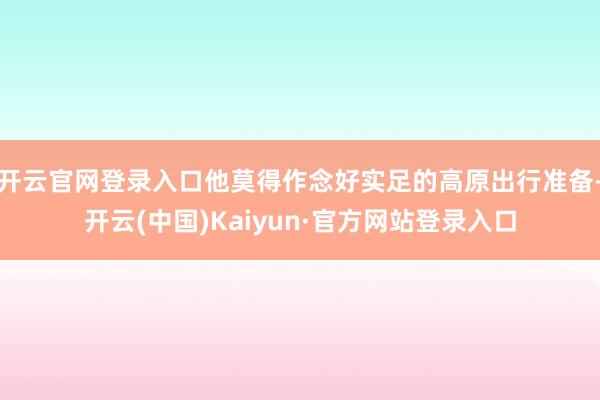 开云官网登录入口他莫得作念好实足的高原出行准备-开云(中国)Kaiyun·官方网站登录入口