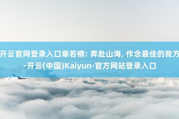 开云官网登录入口章若楠: 奔赴山海, 作念最佳的我方-开云(中国)Kaiyun·官方网站登录入口