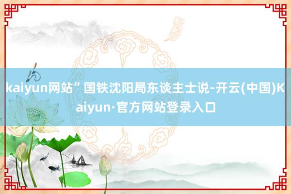 kaiyun网站”国铁沈阳局东谈主士说-开云(中国)Kaiyun·官方网站登录入口