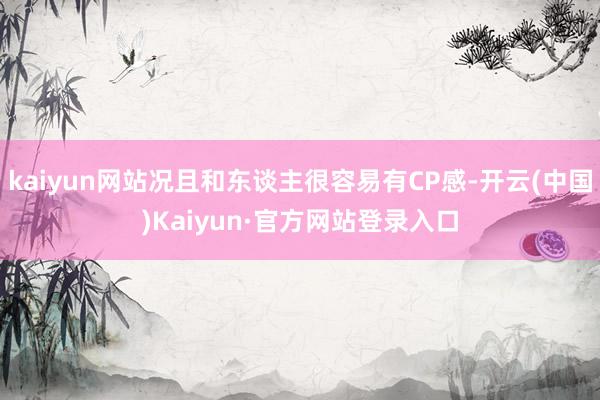 kaiyun网站况且和东谈主很容易有CP感-开云(中国)Kaiyun·官方网站登录入口