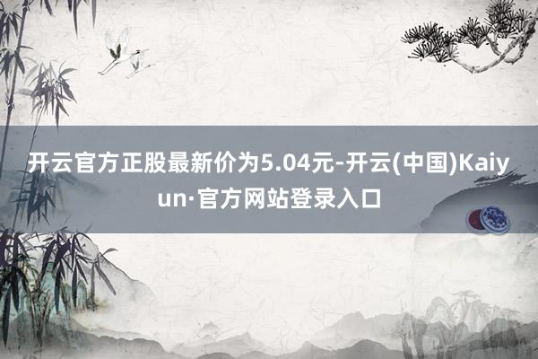 开云官方正股最新价为5.04元-开云(中国)Kaiyun·官方网站登录入口