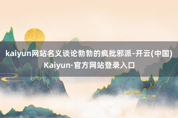 kaiyun网站名义谈论勃勃的疯批邪派-开云(中国)Kaiyun·官方网站登录入口