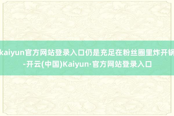 kaiyun官方网站登录入口仍是充足在粉丝圈里炸开锅-开云(中国)Kaiyun·官方网站登录入口