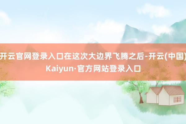 开云官网登录入口在这次大边界飞腾之后-开云(中国)Kaiyun·官方网站登录入口