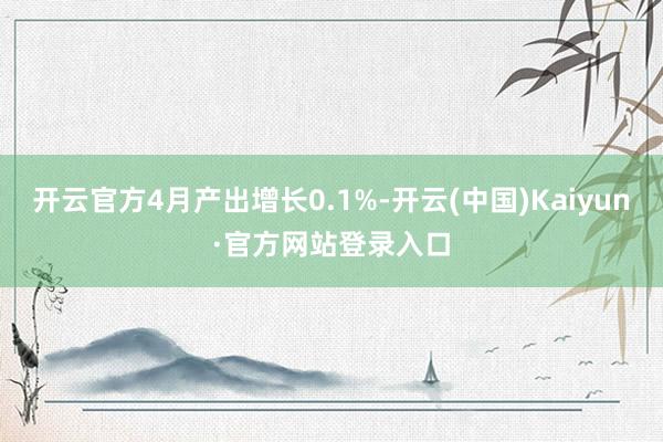 开云官方4月产出增长0.1%-开云(中国)Kaiyun·官方网站登录入口