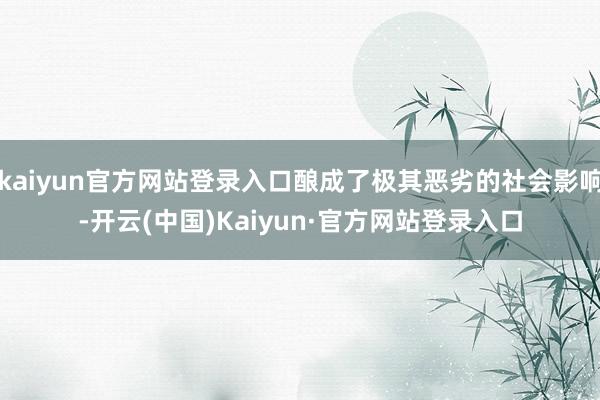 kaiyun官方网站登录入口酿成了极其恶劣的社会影响-开云(中国)Kaiyun·官方网站登录入口