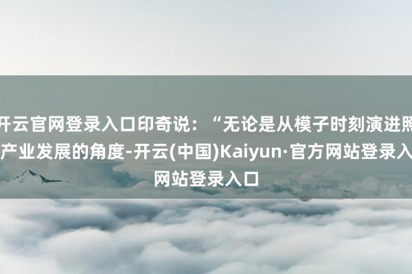 开云官网登录入口印奇说：“无论是从模子时刻演进照旧产业发展的角度-开云(中国)Kaiyun·官方网站登录入口