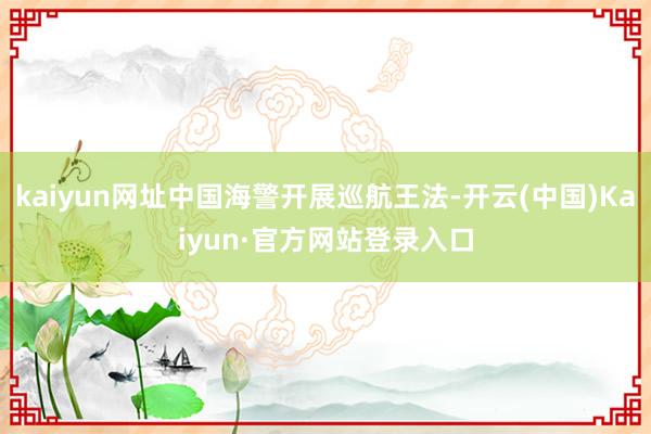 kaiyun网址中国海警开展巡航王法-开云(中国)Kaiyun·官方网站登录入口