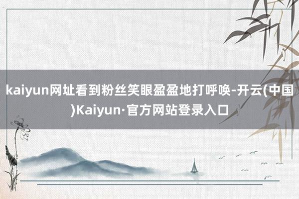 kaiyun网址看到粉丝笑眼盈盈地打呼唤-开云(中国)Kaiyun·官方网站登录入口